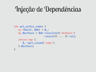 Injeção de Dependências

sub get_author_names {
   my ($self, $db) = @_;
   my @authors = $db->resultset('Authors')
                    ->search({ ... })->all;
   return map {
      $_->get_column('name')
   } @authors;
}
 
