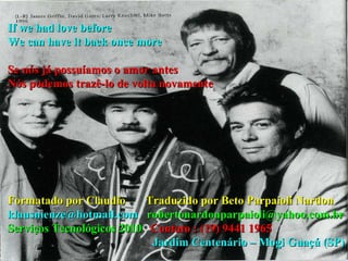 If we had love before  We can have it back once more Se nós já possuíamos o amor antes Nós podemos trazê-lo de volta novamente Formatado por Claudio  Traduzido por Beto Parpaioli Nardon klausmenze@hotmail.com  [email_address] Serviços Tecnológicos 2010  Contato : (19) 9441 1965 Jardim Centenário – Mogi Guaçú (SP) 