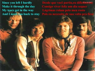 Since you left I hardly   Desde que você partiu,eu dificilmente Make it through the day  Consigo viver feliz um dia sequer My tears get in the way  Lágrimas rolam pelo meu rosto  And I need you back to stay   Pois eu necessito de sua volta pra ficar  