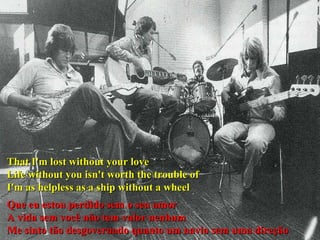 That I'm lost without your love  Life without you isn't worth the trouble of  I'm as helpless as a ship without a wheel Que eu estou perdido sem o seu amor A vida sem você não tem valor nenhum Me sinto tão desgovernado quanto um navio sem uma direção  