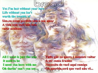 All I want is just the way it used to be I need you here with me  Oh darlin' can't you see...  Yes I'm lost without your love  Life without you isn't  worth the trouble of Sim,eu estou perdido sem o seu amor A vida sem você não tem valor nenhum Tudo que eu quero é somente voltar À ser como éramos Necessito de você aqui comigo Oh querida,será que você não vê... 