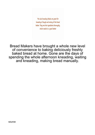 Bread Makers have brought a whole new level
  of convenience to baking deliciously freshly
  baked bread at home. Gone are the days of
spending the whole afternoon kneading, waiting
     and kneading, making bread manually.




source
 