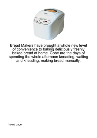 Bread Makers have brought a whole new level
  of convenience to baking deliciously freshly
  baked bread at home. Gone are the days of
spending the whole afternoon kneading, waiting
     and kneading, making bread manually.




home page
 