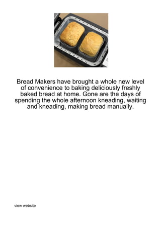 Bread Makers have brought a whole new level
  of convenience to baking deliciously freshly
  baked bread at home. Gone are the days of
spending the whole afternoon kneading, waiting
     and kneading, making bread manually.




view website
 