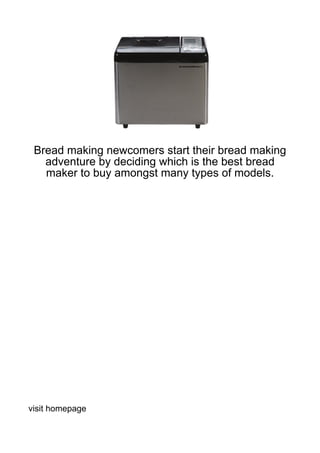 Bread making newcomers start their bread making
   adventure by deciding which is the best bread
   maker to buy amongst many types of models.




visit homepage
 
