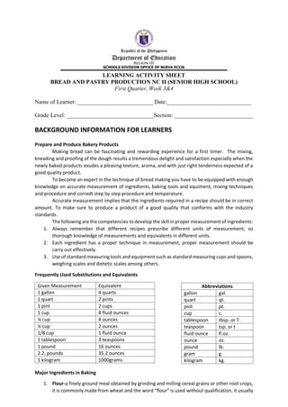 LEARNING ACTIVITY SHEET
BREAD AND PASTRY PRODUCTION NC II (SENIOR HIGH SCHOOL)
First Quarter, Week 3&4
Name of Learner: __________________________ Date:_____________________________
Grade Level: ______________________________Section: ___________________________
BACKGROUND INFORMATION FOR LEARNERS
Prepare and Produce Bakery Products
Making bread can be fascinating and rewarding experience for a first timer. The mixing,
kneading and proofing of the dough results a tremendous delight and satisfaction especially when the
newly baked products exudes a pleasing texture, aroma, and with just right tenderness expected of a
good quality product.
To become an expert in the technique of bread making you have to be equipped with enough
knowledge on accurate measurement of ingredients, baking tools and equiment, mixing techniques
and procedure and corredt step by step procedure and temperature.
Accurate measurement implies that the ingredients required in a recipe should be in correct
amount. To make sure to produce a product of a good quality that conforms with the industry
standards.
The following are the competencies to develop the skill in proper measurement of ingredients:
1. Always remember that different recipes prescribe different units of measurement, so
thorough knowledge of measurements and equivalents in different units.
2. Each ingredient has a proper technique in measurement, proper measurement should be
carry out effectively.
3. Use of standard measuring tools and equipment such as standard measuring cups and spoons,
weighing scales and dietetic scales among others.
Frequently Used Substitutions and Equivalents
Major Ingredients in Baking
1. Flour-a finely ground meal obtained by grinding and milling cereal grains or other root crops,
it is commonly made from wheat and the word “flour” is used without qualification, it usually
Given Measurement Equivalent
1 gallon 4 quarts
1 quart 2 pints
1 pint 2 cups
1 cup 8 fluid ounces
½ cup 4 ounces
¼ cup 2 ounces
1/8 cup 1 fluid ounce
1 tablespoon 3 teaspoons
1 pound 16 ounces
2.2. pounds 35.2 ounces
1 kilogram 1000grams
Abbreviations
gallon gal.
quart qt.
pint pt.
cup c.
tablespoon tbsp. or T
teaspoon tsp. or t
fluid ounce fl.oz.
ounce oz.
pound lb.
gram g.
kilogram kg.
 