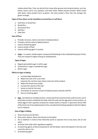 implies wheat flour. Flour can also be from many other grasses and non grain plants, such rye,
barley, maize, (corn), rice, potatoes, and other foods. Wheat contains protein. When mixed
with water, these proteins form as gluten. The more protein a flour has, the stronger the
gluten strength.
Types of Flour (Flour can be classified as to hard flour or soft flour)
a. Hard flour or bread flour
b. Bread flour
c. All purpose flour
d. Soft flour
e. Cake flour
Uses of Flour
a. Provides structure, texture and color to baked products
b. Provides nutritive value to baked products
c. Used as thickening agent
d. Used as binder of food
e. Used as stiffening agent in laundry
2. Sugar – is a sweet, soluble organic compound that belongs to the carbohydrate group of food.
They are simplest to digest among all carbohydrates.
Types of Sugar
a. Regular granulated sugar or white sugar
b. Confectioner’s sugar or powdered sugar
c. Brown sugar
Effects of sugar in baking
a. Increase dogh development
b. Makes the color of th crust richer
c. Improves the nutritive value, flavor and arom of the product
d. Makes the bread more tender
e. Increase the volume of the loaf
f. Serves as food for the teast
g. Contributes to moisture content of baked products extends shelf life
h. Acts as creaming agent
3. Eggs- considered as complete protein, containing all the essential amino acids humans use to
build other proteins needed by the body. Both the yolk and the egg white contain protein, so
whole eggs or their separate components maybe used to st liquids. It represents almost 50%
of the total cost of any baked products thus considered the baking ingredient with the highest
cost or expense.
Uses of Eggs in Baking
a. Gives structure just like flour
b. Gives color, texture, flavor and richness to the batter
c. Act as stabilizer in mixture that inherently wants to separate into its two parts, like oil and
water.
d. As binder that holds other ingredients together.
e. As leavening agents as they incorporate air into the batter, which will expand in the oven and
cause the cake to rise.
f. As thickening agent
 