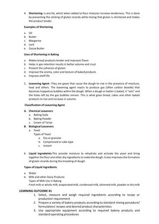 4. Shortening- is any fat, which when added to flour mixtures increase tenderness. This is done
by preventing the sticking of gluten strands while mixing that gluten is shortened and makes
the product tender.
Examples of Shortening
a. Oil
b. Butter
c. Margarine
d. Lard
e. Cocoa Butter
Uses of Shortening in Baking
a. Makes bread products tender and improves flavor
b. Helps in gas retention results in better volume and crust
c. Prevent the cohesion of gluten
d. Improve the aroma, color and texture of baked products
e. Improve shelf life
5. Leavening Agent- They are gases that cause the dough to rise in the presence of moisture,
heat and others. The leavening agent reacts to produce gas (often carbon dioxide) that
becomes trapped as bubbles within the dough. When a dough or batter is baked, it “sets” and
the holes left by the gas bubbles remain. This is what gives bread, cakes and other baked
products to rise and increase in volume.
Classification of Leavening Agent
A. Chemical Leaveners
a. Baking Soda
b. Baking Powder
c. Cream of Tartar
B. Biological Leaveners
a. Yeast
Types of Yeast
a. Dry or granular
b. Compressed or cake type
c. Instant
6. Liquid Ingredeints-This provide moisture to rehydrate and activate the yeast and bring
together the flour and other dry ingredients to make the dough. It also improves the formation
of gluten strands during the kneading of dough.
Types of Liquid Ingredients
a. Water
b. Milk and other Dairy Products
Types of Milk Use in Baking
Fresh milk or whole milk, evaporated milk, condensed milk, skimmed milk, powder or dry milk
LEARNING OUTCOME #1
1. Select, measure and weigh required ingredients according to recipe or
production requirement
2. Prepare a variety of bakery products according to standard mixing porcedure/
formulation/ recipes and desired product characteristics
3. Use appropriate equipment according to required bakery products and
standard operating procedures
 