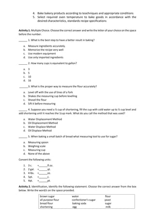 4. Bake bakery products according to teachniques and appropriate conditions
5. Select required oven temperature to bake goods in accordance with the
desired characteristics, standards recipe specifications
Activity 1. Multiple Choice. Choose the correct answer and write the letter of your choice on the space
before the number.
______ 1. What is the best step to have a better result in baking?
a. Measure ingredients accurately.
b. Memorize the recipe very well
c. Use modern equipment
d. Use only imported ingredients
______ 2. How many cups is equivalent to gallon?
a. 3
b. 5
c. 10
d. 16
______3. What is the proper way to measure the flour accurately?
a. Level off with the use of tines of a fork
b. Shakes the measuring cup before levelling
c. Shovel the flour
d. Sift it before measuring
______ 4. Suppose you need a ½ cup of shortening, fill the cup with cold water up to ½ cup level and
add shortening until it reaches the 1cup mark. What do you call the method that was used?
a. Water Displacement Method
b. Oil Displacement Method
c. Water Displace Method
d. Oil Displace Method
______ 5. When baking a small batch of bread what measuring tool to use for sugar?
a. Measuring spoon
b. Weighing scale
c. Measuring cup
d. None of the above
Convert the following units:
1. 3 c. =______fl.oz.
2. 2 gal. =______qt.
3. 4 lbs. =______oz.
4. 5pt. =______c.
5. 4qt. =______pt.
Activity 2. Identification, Identify the following statement. Choose the correct answer from the box
below. Write the word/s on the space provided.
brown sugar water flour
all purpose flour confectioner’s sugar yeast
bread flour baking soda sugar
shortening egg milk
 