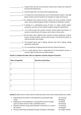 _________________1. A type of flour that has 10-11% protein content and is made from a blend of
hard and soft wheat flours,
_________________2. A kind of sugar that is primarily used in preparing icing
_________________3. It is made from a hard wheat flour, has 12-14% of protein content. It has high
gluten content cause the bread to rise and gives its shape and structure.
_________________4. An ingredient that provide structure, texture and color, provides nutritive
value, used as thickening agent, binder of food and as stiffening in laundry.
_________________5. It belongs to a carbohydrate group of food, it is sweet, soluble organic
compound, and they are the simplest to digest among all carbohydrates.
_________________6. It is a kind of sugar that contains caramel, mineral matter and moisture. It
contains a small amount of molasses, and it comes in three colors.
_________________7. Any fat which, when added to flour mixtures increases tenderness. Used to
prevent sticking of gluten strands while mixing, it shortened the gluten to
make the product more tender.
_________________8. The cheapest liquid used in baking, performs vital role in baking, making
ingredients rehydrated.
_________________9. It is a combination of baking soda and acid salt, chemical leaveners,
_________________10.It is a living organism that is responsible for the fermentation process. It
converts sugar to alcohol and to carbon dioxide.
Activity 3. Complete the table. Select an ingredient, describe and give its functions
Name of ingredient Descrition and functions
1.
2.
3.
4.
5.
Activity 4. Match column A with column B. Write the letter of the correct answer before the number.
1. Separating coarse particles in the ingredients by passing through A. Creaming
a sieve. B. Beating
2. Rubbing one or two ingredients in a bowl with the tip of a wooden C. Folding
spoon or electric mixer to make a soft fluffy mixture. D. Graesing
3. Mixing fat and flour using a pastry blender or two knives in a scissors- E. Cutting-in
like manner. F. Whippinf
4. Pressing, stretching and folding the dough until gluten is developed G. Straight method
 