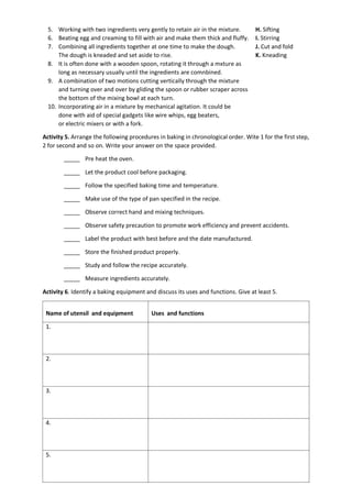 5. Working with two ingredients very gently to retain air in the mixture. H. Sifting
6. Beating egg and creaming to fill with air and make them thick and fluffy. I. Stirring
7. Combining all ingredients together at one time to make the dough. J. Cut and fold
The dough is kneaded and set aside to rise. K. Kneading
8. It is often done with a wooden spoon, rotating it through a mxture as
long as necessary usually until the ingredients are comnbined.
9. A combination of two motions cutting vertically through the mixture
and turning over and over by gliding the spoon or rubber scraper across
the bottom of the mixing bowl at each turn.
10. Incorporating air in a mixture by mechanical agitation. It could be
done with aid of special gadgets like wire whips, egg beaters,
or electric mixers or with a fork.
Activity 5. Arrange the following procedures in baking in chronological order. Wite 1 for the first step,
2 for second and so on. Write your answer on the space provided.
_____ Pre heat the oven.
_____ Let the product cool before packaging.
_____ Follow the specified baking time and temperature.
_____ Make use of the type of pan specified in the recipe.
_____ Observe correct hand and mixing techniques.
_____ Observe safety precaution to promote work efficiency and prevent accidents.
_____ Label the product with best before and the date manufactured.
_____ Store the finished product properly.
_____ Study and follow the recipe accurately.
_____ Measure ingredients accurately.
Activity 6. Identify a baking equipment and discuss its uses and functions. Give at least 5.
Name of utensil and equipment Uses and functions
1.
2.
3.
4.
5.
 