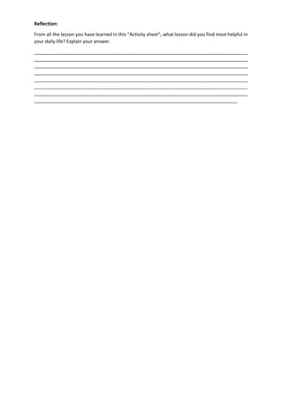 Reflection:
From all the lesson you have learned in this “Activity sheet”, what lesson did you find most helpful in
your daily life? Explain your answer.
__________________________________________________________________________________
__________________________________________________________________________________
__________________________________________________________________________________
__________________________________________________________________________________
__________________________________________________________________________________
__________________________________________________________________________________
__________________________________________________________________________________
______________________________________________________________________________
 