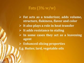 Fats (3% w/w)
 Fat acts as a tenderizer, adds volume,
structure, flakiness, flavor and color
 It also plays a role in heat transfer
 It adds resistance to staling
 In some cases they act as a leavening
agent
 Enhanced slicing properties
E.g. Butter, lard, vegetable oils
 