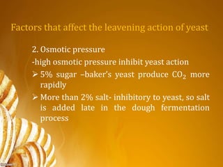 Factors that affect the leavening action of yeast
2. Osmotic pressure
-high osmotic pressure inhibit yeast action
 5% sugar –baker’s yeast produce CO2 more
rapidly
 More than 2% salt- inhibitory to yeast, so salt
is added late in the dough fermentation
process
 