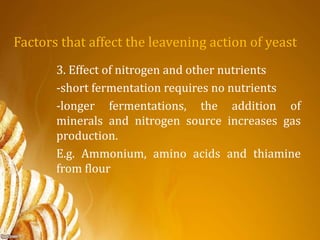 Factors that affect the leavening action of yeast
3. Effect of nitrogen and other nutrients
-short fermentation requires no nutrients
-longer fermentations, the addition of
minerals and nitrogen source increases gas
production.
E.g. Ammonium, amino acids and thiamine
from flour
 