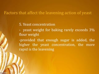 Factors that affect the leavening action of yeast
5. Yeast concentration
- yeast weight for baking rarely exceeds 3%
flour weight
-provided that enough sugar is added, the
higher the yeast concentration, the more
rapid is the leavening
 