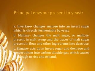 Principal enzyme present in yeast:
a. Invertase- changes sucrose into an invert sugar
which is directly fermentable by yeast.
b. Maltase- changes the malt sugar, or maltose,
present in malt syrup and the traces of malt sugar
present in flour and other ingredients into dextrose.
c. Zymase- acts upon invert sugar and dextrose and
convert them into carbon dioxide gas, which causes
the dough to rise and expand.
 