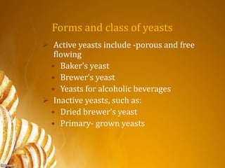 Forms and class of yeasts
 Active yeasts include -porous and free
flowing
• Baker’s yeast
• Brewer’s yeast
• Yeasts for alcoholic beverages
 Inactive yeasts, such as:
• Dried brewer’s yeast
• Primary- grown yeasts
 