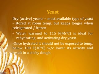 Yeast
Dry (active) yeasts – most available type of yeast
- stored at room temp. but keeps longer when
refrigerated / frozen
- Water warmed to 115 F(46°C) is ideal for
rehydrating and activating dry yeast
-Once hydrated it should not be exposed to temp.
below 100 F(38°C) w/c lower its activity and
result in a sticky dough.
 