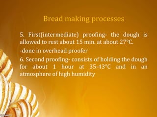 Bread making processes
5. First(intermediate) proofing- the dough is
allowed to rest about 15 min. at about 27°C.
-done in overhead proofer
6. Second proofing- consists of holding the dough
for about 1 hour at 35-43°C and in an
atmosphere of high humidity
 