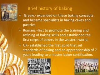 Brief history of baking
• Greeks- expanded on these baking concepts
and became specialists in baking cakes and
pastries
• Romans -first to promote the training and
refining of baking skills and established the
first corps of bakers in the western world.
• UK- established the first guild that set
standards of baking and an apprenticeship of 7
years leading to a master baker certification.
 