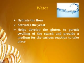 Water
 Hydrate the flour
 Activates the yeast
 Helps develop the gluten, to permit
swelling of the starch and provide a
medium for the various reaction to take
place
 