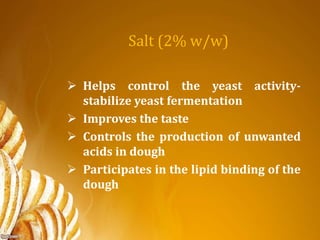 Salt (2% w/w)
 Helps control the yeast activity-
stabilize yeast fermentation
 Improves the taste
 Controls the production of unwanted
acids in dough
 Participates in the lipid binding of the
dough
 
