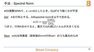 Bread Company
手法：Spectral Norm
●fは実際はNNで、x→x+dtとしたとき、f(x)がどう動くかが不安
Def Aを行列とする。Aのspectral normを以下で定める。
𝜎 𝐴 ≔ max
ℎ≠0
||𝐴ℎ||2
||ℎ||2
つまり、行列Aをかけると、最大でσ(A)倍L2ノルムが大きくなる
Rem σ(A)は特異値（固有値のn×m行列ver）のうち最大のもの
19
 