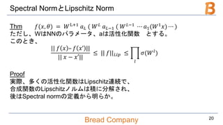 Bread Company
Spectral NormとLipschitz Norm
Thm 𝑓(𝑥, 𝜃) = 𝑊L+1 𝑎 𝐿 ( 𝑊 𝐿 𝑎 𝐿−1 ( 𝑊 𝐿−1 ⋯ 𝑎1(𝑊1 𝑥) ⋯ )
ただし、WはNNのパラメータ、aは活性化関数 とする。
このとき、
|| 𝑓 𝑥 – 𝑓 𝑥’ ||
|| 𝑥 − 𝑥′||
≤ || 𝑓|| 𝐿𝑖𝑝 ≤
𝑙
𝜎(𝑊 𝑙)
Proof
実際、多くの活性化関数はLipschitz連続で、
合成関数のLipschitzノルムは積に分解され、
後はSpectral normの定義から明らか。
20
 