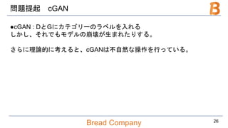 Bread Company
問題提起 cGAN
●cGAN : DとGにカテゴリーのラベルを入れる
しかし、それでもモデルの崩壊が生まれたりする。
さらに理論的に考えると、cGANは不自然な操作を行っている。
26
 