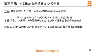 Bread Company
提案手法 yは後から内積をとってやる
Thm Gを固定したとき、optimalなDiscriminator Dは
𝐷 = sigmoid{ 𝑦 𝑇 𝑉 𝜙 𝑥; 𝜃Φ + 𝜓 𝜙 𝑥; 𝜃Φ ; 𝜃Ψ }
と書ける。つまり、xの関数のoutputとyの内積をとるのがoptimal
ただし Vはyの埋め込み行列であり、φ,ψは後に定義されるxの関数
27
 