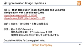 Bread Company
④Highresolution Image Synthesis
●論文：High-Resolution Image Synthesis and Semantic
Manipulation with Conditional GANs
https://arxiv.org/abs/1711.11585
https://tcwang0509.github.io/pix2pixHD/
目的：高画質・意味付け・多様な画像生成
手法：粗から密のGenerator
複数の画質に対してDiscriminatorを用意
層(特徴量)ごとに差を計算して正則化項とする
Goodfellow:GANs for 2-megapixel video
36
 