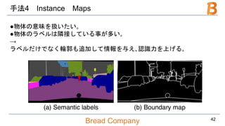 Bread Company
手法4 Instance Maps
●物体の意味を扱いたい｡
●物体のラベルは隣接している事が多い｡
→
ラベルだけでなく輪郭も追加して情報を与え､認識力を上げる｡
42
 