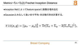 Bread Company
Metricいろいろ(2) Frechet Inception Distance
●Inception Netによってfeature spaceに画像を埋め込む
●Gaussianとみなして良いので平均･共分散行列を計算する｡
52
 