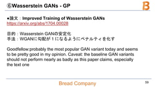 Bread Company
⑥Wasserstein GANs - GP
●論文：Improved Training of Wasserstein GANs
https://arxiv.org/abs/1704.00028
目的：Wasserstein GANの安定化
手法：WGANに勾配が１になるようにペナルティを化す
Goodfellow:probably the most popular GAN variant today and seems
to be pretty good in my opinion. Caveat: the baseline GAN variants
should not perform nearly as badly as this paper claims, especially
the text one
59
 