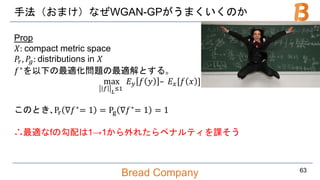 Bread Company
手法（おまけ）なぜWGAN-GPがうまくいくのか
Prop
𝑋: compact metric space
𝑃𝑟, 𝑃𝑔: distributions in 𝑋
𝑓∗
を以下の最適化問題の最適解とする｡
max
𝑓 𝐿
≤1
𝐸 𝑦 𝑓 𝑦 – 𝐸 𝑥[𝑓 𝑥 ]
このとき､Pr ∇𝑓∗
= 1 = Pg ∇𝑓∗
= 1 = 1
∴最適なfの勾配は1→1から外れたらペナルティを課そう
63
 