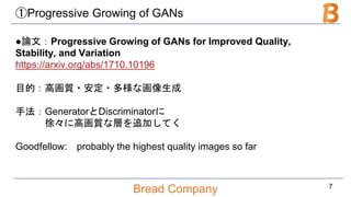 Bread Company
①Progressive Growing of GANs
●論文：Progressive Growing of GANs for Improved Quality,
Stability, and Variation
https://arxiv.org/abs/1710.10196
目的：高画質・安定・多様な画像生成
手法：GeneratorとDiscriminatorに
徐々に高画質な層を追加してく
Goodfellow: probably the highest quality images so far
7
 