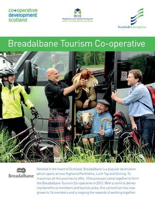 Breadalbane Tourism Co-operative
Nestled in the heart of Scotland, Breadalbane is a popular destination
which spans across Highland Perthshire, Loch Tay and Stirling. To
maximise all the area has to offer, 10 businesses came together to form
the Breadalbane Tourism Co-operative in 2012. With a remit to deliver
real beneﬁts to members and tourists alike, this consortium has now
grown to 16 members and is reaping the rewards of working together.
 
