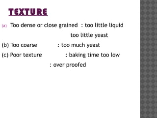 TEXTURE
(a) Too dense or close grained : too little liquid
too little yeast
(b) Too coarse : too much yeast
(c) Poor texture : baking time too low
: over proofed
 