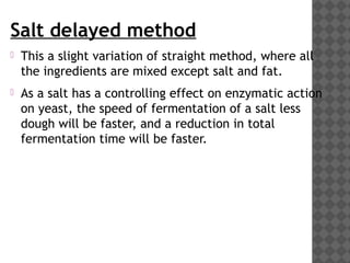 Salt delayed method
 This a slight variation of straight method, where all
the ingredients are mixed except salt and fat.
 As a salt has a controlling effect on enzymatic action
on yeast, the speed of fermentation of a salt less
dough will be faster, and a reduction in total
fermentation time will be faster.
 