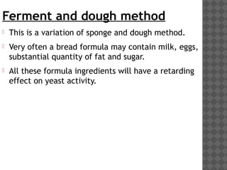 Ferment and dough method
 This is a variation of sponge and dough method.
 Very often a bread formula may contain milk, eggs,
substantial quantity of fat and sugar.
 All these formula ingredients will have a retarding
effect on yeast activity.
 