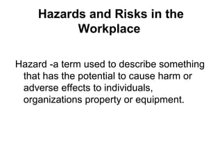 Hazards and Risks in the
Workplace
Hazard -a term used to describe something
that has the potential to cause harm or
adverse effects to individuals,
organizations property or equipment.
 