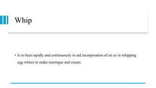 Whip
• Is to beat rapidly and continuously to aid incorporation of air as in whipping
egg whites to make meringue and cream.
 