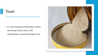Yeast
• Is a microorganisms that produce carbon
dioxide gas when it mixes with
carbohydrates, causing the dough to rise
 