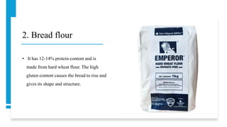 2. Bread flour
• It has 12-14% protein content and is
made from hard wheat flour. The high
gluten content causes the bread to rise and
gives its shape and structure.
 