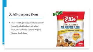 3. All-purpose flour
• It has 10-11% protein content and is made
from a blend of hard and soft wheat
flours, also called the General-Purpose
Flour or family flour.
 