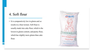 4. Soft flour
• It is comparatively low in gluten and so
results in a finer texture. Soft flour is
usually made into cake flour, which is the
lowest in gluten content, and pastry flour,
which has slightly more gluten than cake
flour.
 