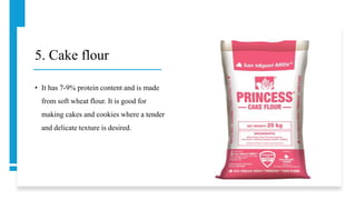 5. Cake flour
• It has 7-9% protein content and is made
from soft wheat flour. It is good for
making cakes and cookies where a tender
and delicate texture is desired.
 