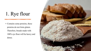1. Rye flour
• Contains some proteins, these
proteins do not form gluten.
Therefore, breads made with
100% rye flour will be heavy and
dense.
 
