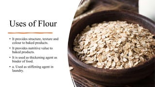 Uses of Flour
• It provides structure, texture and
colour to baked products.
• It provides nutritive value to
baked products.
• It is used as thickening agent as
binder of food.
• a. Used as stiffening agent in
laundry.
 